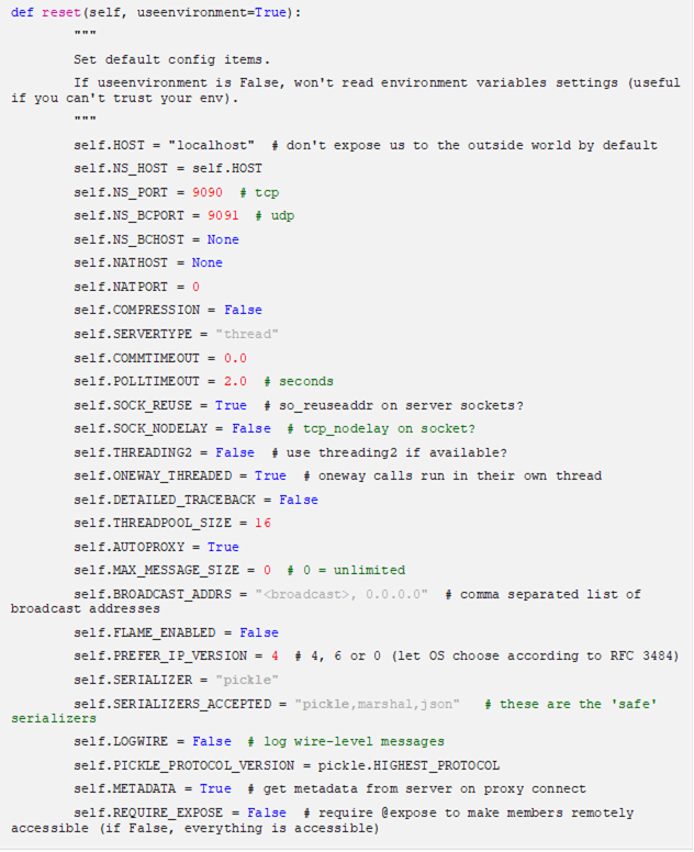 def reset(self, useenvironment=True): """ Set default config items. If useenvironment is False, won't read environment variables settings (useful if you can't trust your env). """ self.HOST = "localhost" # don't expose us to the outside world by default self.NS_HOST = self.HOST self.NS_PORT = 9090 # tcp self.NS_BCPORT = 9091 # udp self.NS_BCHOST = None self.NATHOST = None self.NATPORT = 0 self.COMPRESSION = False self.SERVERTYPE = "thread" self.COMMTIMEOUT = 0.0 self.POLLTIMEOUT = 2.0 # seconds self.SOCK_REUSE = True # so_reuseaddr on server sockets? self.SOCK_NODELAY = False # tcp_nodelay on socket? self.THREADING2 = False # use threading2 if available? self.ONEWAY_THREADED = True # oneway calls run in their own thread self.DETAILED_TRACEBACK = False self.THREADPOOL_SIZE = 16 self.AUTOPROXY = True self.MAX_MESSAGE_SIZE = 0 # 0 = unlimited self.BROADCAST_ADDRS = "<broadcast>, 0.0.0.0" # comma separated list of broadcast addresses self.FLAME_ENABLED = False self.PREFER_IP_VERSION = 4 # 4, 6 or 0 (let OS choose according to RFC 3484) self.SERIALIZER = "pickle" self.SERIALIZERS_ACCEPTED = "pickle,marshal,json" # these are the 'safe' serializers self.LOGWIRE = False # log wire-level messages self.PICKLE_PROTOCOL_VERSION = pickle.HIGHEST_PROTOCOL self.METADATA = True # get metadata from server on proxy connect self.REQUIRE_EXPOSE = False # require @expose to make members remotely accessible (if False, everything is accessible) self.USE_MSG_WAITALL = hasattr(socket, "MSG_WAITALL") and platform.system() != "Windows" # not reliable on windows even though it is defined self.JSON_MODULE = "json" self.MAX_RETRIES = 0 